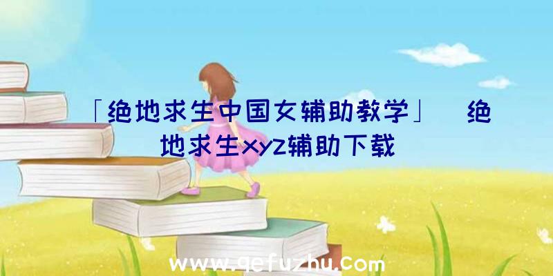 「绝地求生中国女辅助教学」|绝地求生xyz辅助下载